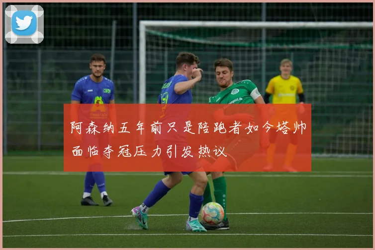 阿森纳五年前只是陪跑者如今塔帅面临夺冠压力引发热议
