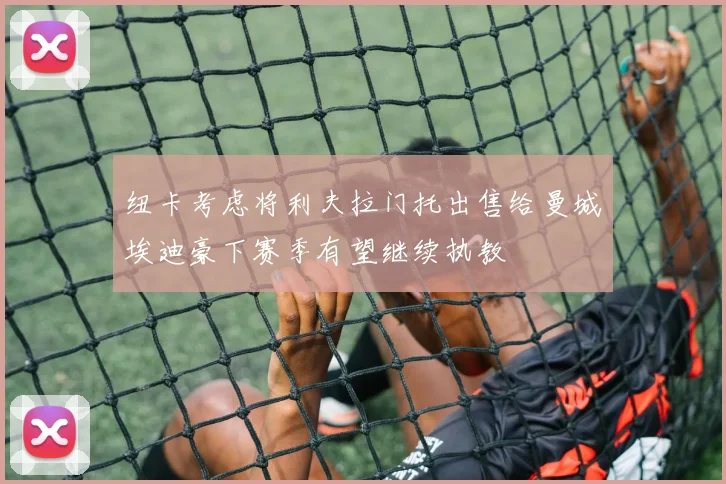 纽卡考虑将利夫拉门托出售给曼城埃迪豪下赛季有望继续执教