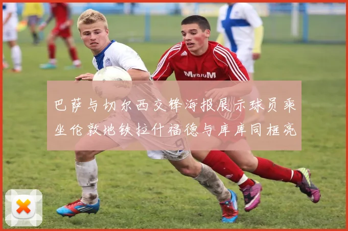 巴萨与切尔西交锋海报展示球员乘坐伦敦地铁拉什福德与库库同框亮相