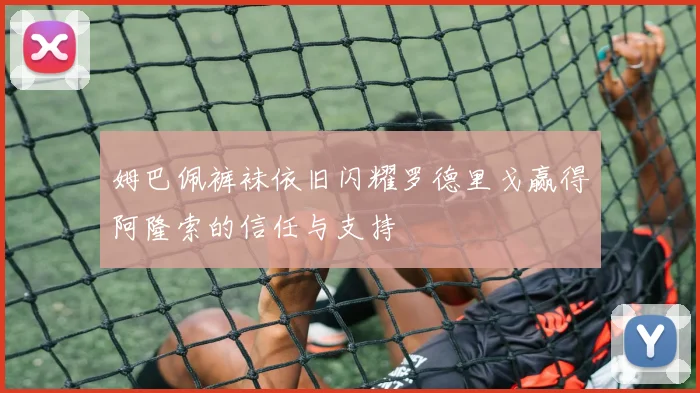 姆巴佩裤袜依旧闪耀罗德里戈赢得阿隆索的信任与支持