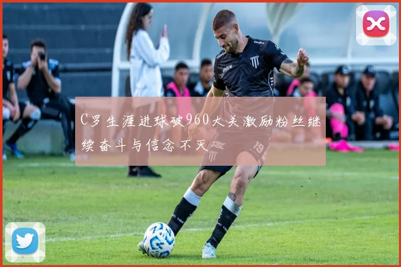 C罗生涯进球破960大关激励粉丝继续奋斗与信念不灭