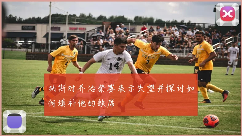 纳斯对乔治禁赛表示失望并探讨如何填补他的缺席