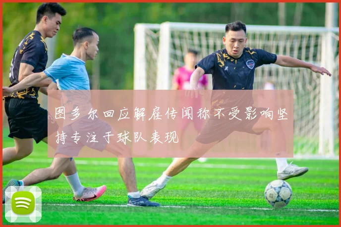 图多尔回应解雇传闻称不受影响坚持专注于球队表现