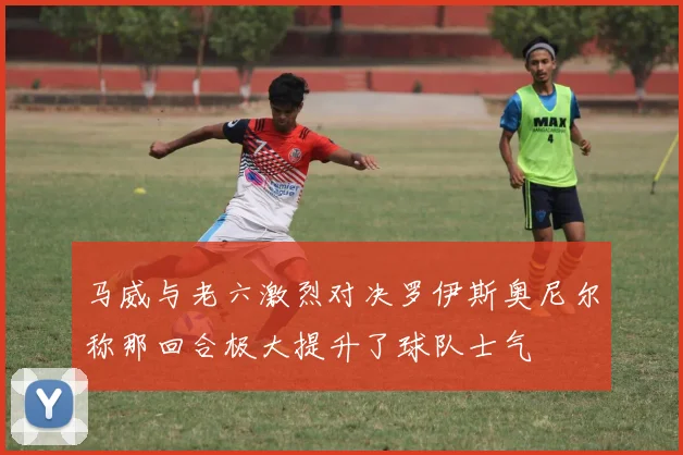 马威与老六激烈对决罗伊斯奥尼尔称那回合极大提升了球队士气
