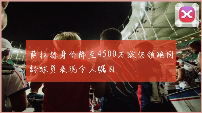 萨拉赫身价降至4500万欧仍领跑同龄球员表现令人瞩目