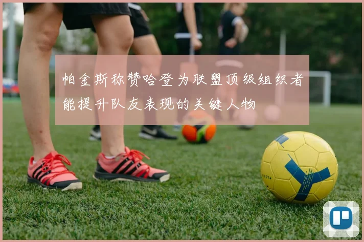 帕金斯称赞哈登为联盟顶级组织者能提升队友表现的关键人物