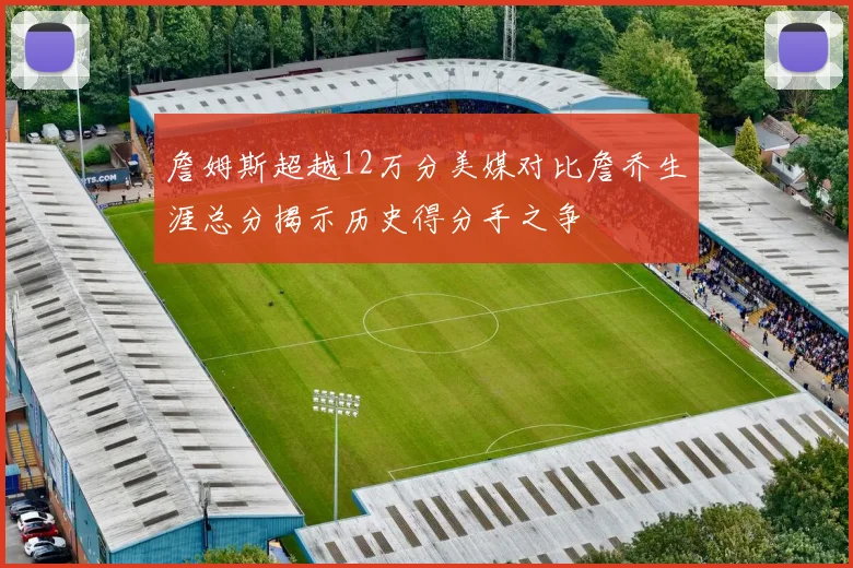 詹姆斯超越12万分美媒对比詹乔生涯总分揭示历史得分手之争