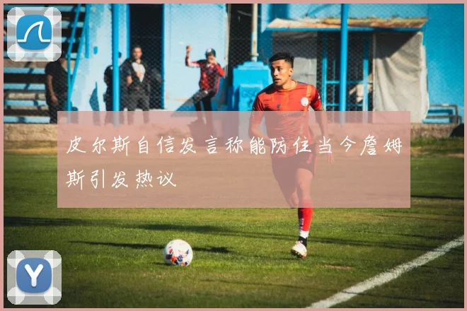 皮尔斯自信发言称能防住当今詹姆斯引发热议