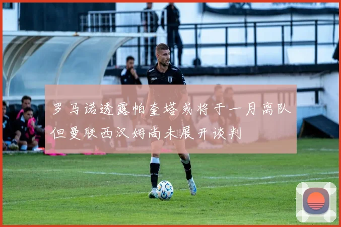 罗马诺透露帕奎塔或将于一月离队但曼联西汉姆尚未展开谈判