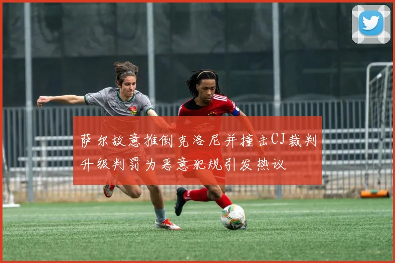 萨尔故意推倒克洛尼并撞击CJ裁判升级判罚为恶意犯规引发热议