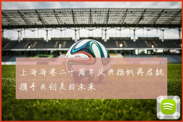 上海海港二十周年庆典扬帆再启航携手共创美好未来