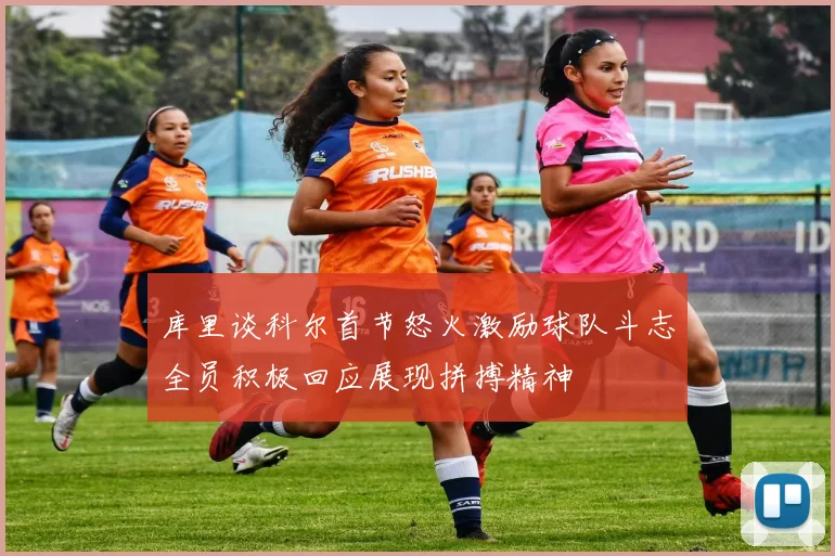 库里谈科尔首节怒火激励球队斗志全员积极回应展现拼搏精神