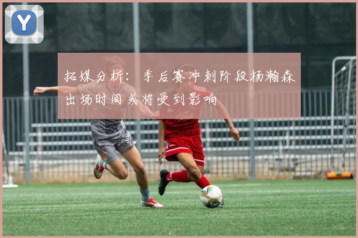 拓媒分析：季后赛冲刺阶段杨瀚森出场时间或将受到影响