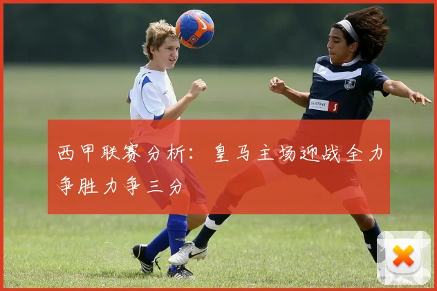 西甲联赛分析：皇马主场迎战全力争胜力争三分