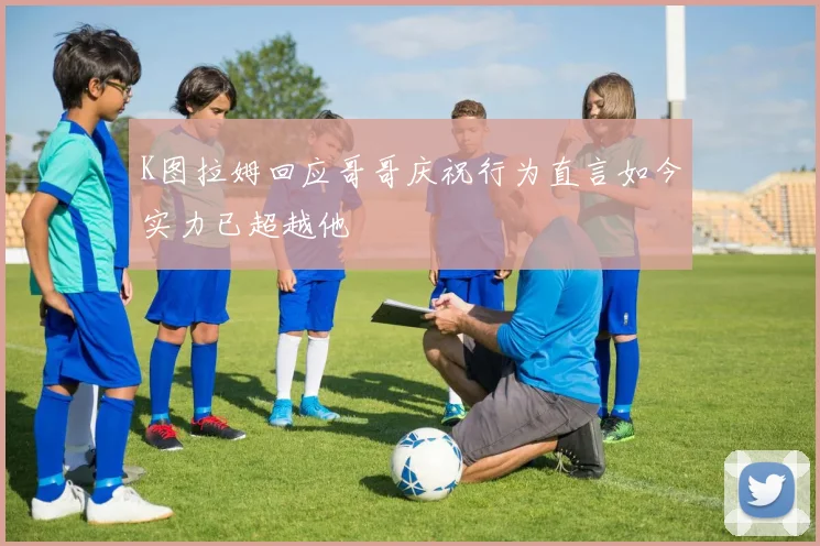 K图拉姆回应哥哥庆祝行为直言如今实力已超越他