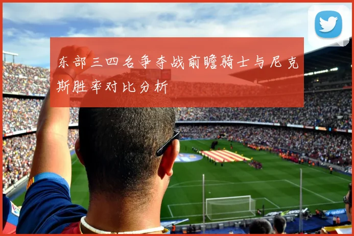 东部三四名争夺战前瞻骑士与尼克斯胜率对比分析