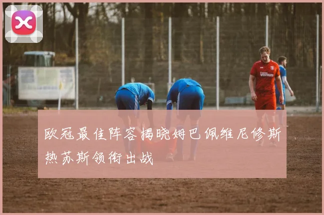 欧冠最佳阵容揭晓姆巴佩维尼修斯热苏斯领衔出战