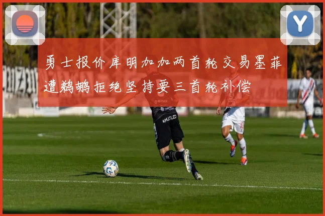 勇士报价库明加加两首轮交易墨菲遭鹈鹕拒绝坚持要三首轮补偿