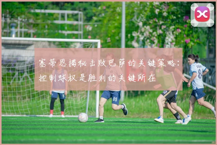 塞蒂恩揭秘击败巴萨的关键策略：控制球权是胜利的关键所在